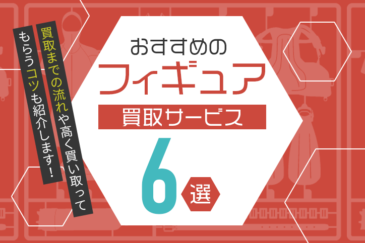 おすすめのフィギュア買取サービス6選!買取までの流れや高く買い取ってもらうコツも紹介します!